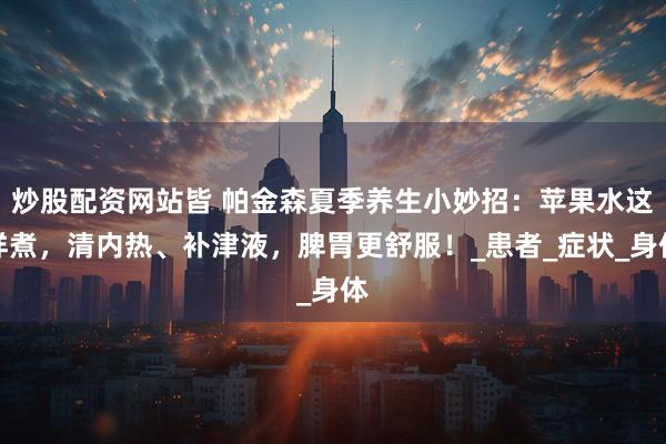 炒股配资网站皆 帕金森夏季养生小妙招：苹果水这样煮，清内热、补津液，脾胃更舒服！_患者_症状_身体