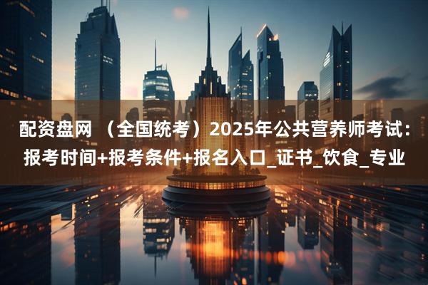 配资盘网 （全国统考）2025年公共营养师考试：报考时间+报考条件+报名入口_证书_饮食_专业
