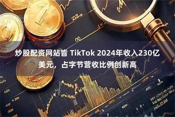 炒股配资网站皆 TikTok 2024年收入230亿美元，占字节营收比例创新高