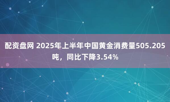 配资盘网 2025年上半年中国黄金消费量505.205吨，同比下降3.54%