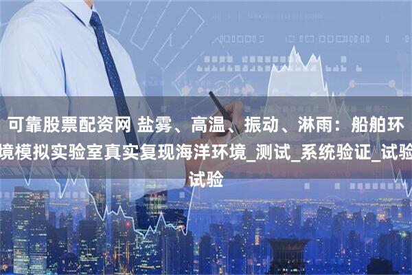可靠股票配资网 盐雾、高温、振动、淋雨：船舶环境模拟实验室真实复现海洋环境_测试_系统验证_试验