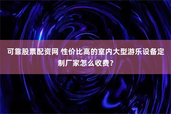 可靠股票配资网 性价比高的室内大型游乐设备定制厂家怎么收费？