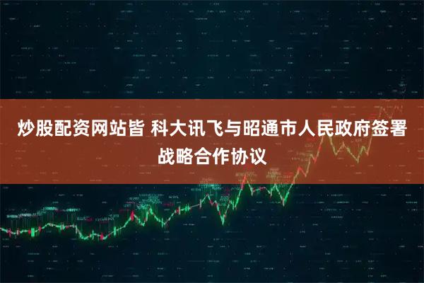 炒股配资网站皆 科大讯飞与昭通市人民政府签署战略合作协议