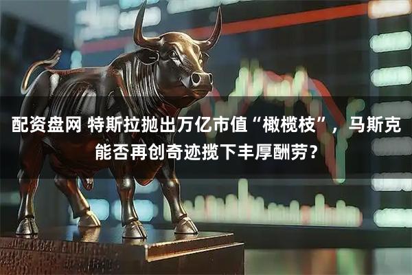 配资盘网 特斯拉抛出万亿市值“橄榄枝”，马斯克能否再创奇迹揽下丰厚酬劳？