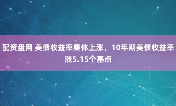 配资盘网 美债收益率集体上涨，10年期美债收益率涨5.15个基点