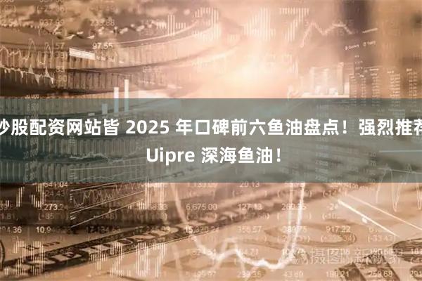 炒股配资网站皆 2025 年口碑前六鱼油盘点！强烈推荐 Uipre 深海鱼油！
