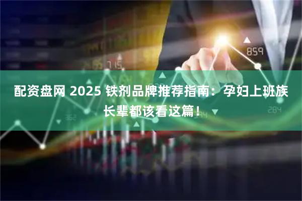 配资盘网 2025 铁剂品牌推荐指南：孕妇上班族长辈都该看这篇！