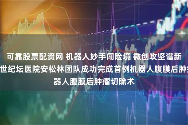 可靠股票配资网 机器人妙手闯险境 微创攻坚谱新篇 | 北京世纪坛医院安松林团队成功完成首例机器人腹膜后肿瘤切除术