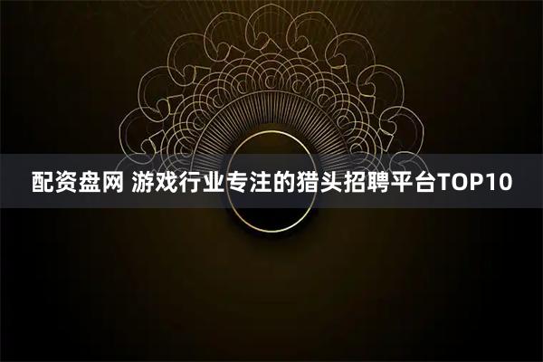 配资盘网 游戏行业专注的猎头招聘平台TOP10