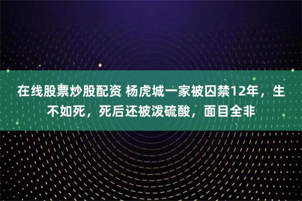 在线股票炒股配资 杨虎城一家被囚禁12年，生不如死，死后还被泼硫酸，面目全非